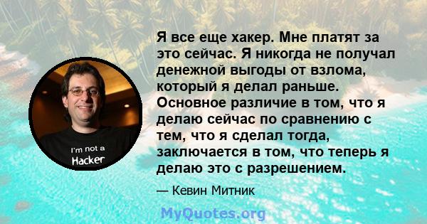 Я все еще хакер. Мне платят за это сейчас. Я никогда не получал денежной выгоды от взлома, который я делал раньше. Основное различие в том, что я делаю сейчас по сравнению с тем, что я сделал тогда, заключается в том,