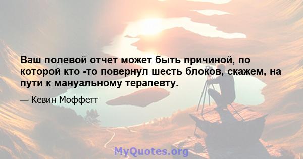 Ваш полевой отчет может быть причиной, по которой кто -то повернул шесть блоков, скажем, на пути к мануальному терапевту.