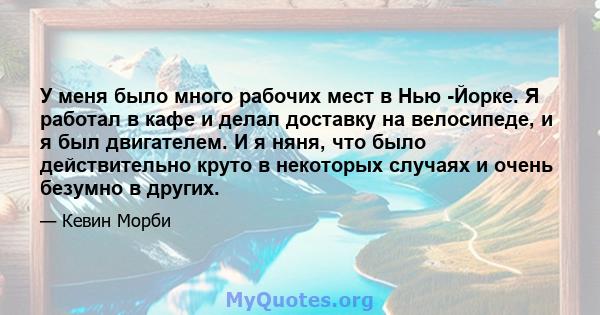 У меня было много рабочих мест в Нью -Йорке. Я работал в кафе и делал доставку на велосипеде, и я был двигателем. И я няня, что было действительно круто в некоторых случаях и очень безумно в других.