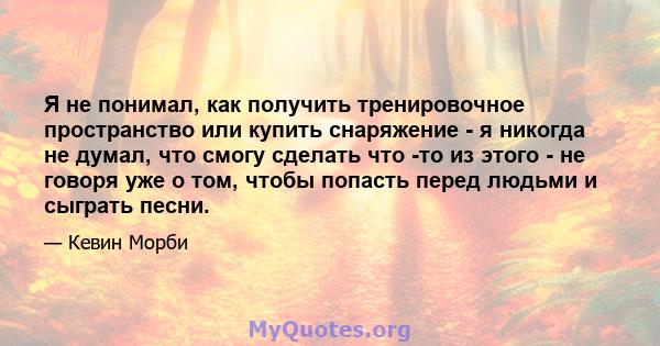 Я не понимал, как получить тренировочное пространство или купить снаряжение - я никогда не думал, что смогу сделать что -то из этого - не говоря уже о том, чтобы попасть перед людьми и сыграть песни.