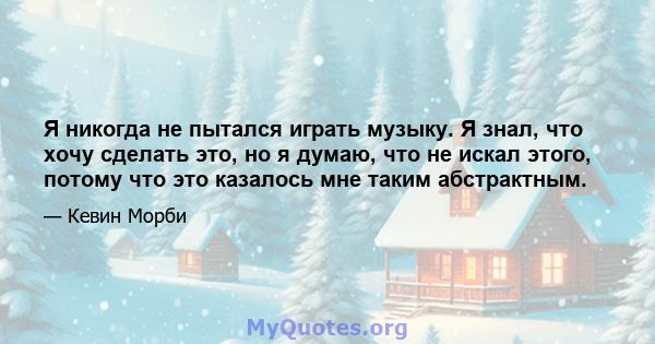 Я никогда не пытался играть музыку. Я знал, что хочу сделать это, но я думаю, что не искал этого, потому что это казалось мне таким абстрактным.