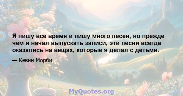 Я пишу все время и пишу много песен, но прежде чем я начал выпускать записи, эти песни всегда оказались на вещах, которые я делал с детьми.