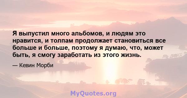 Я выпустил много альбомов, и людям это нравится, и толпам продолжает становиться все больше и больше, поэтому я думаю, что, может быть, я смогу заработать из этого жизнь.