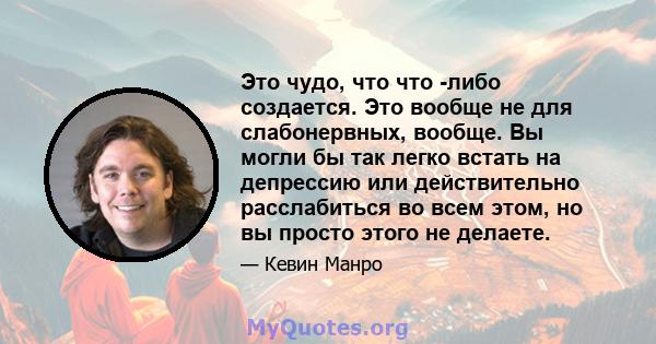 Это чудо, что что -либо создается. Это вообще не для слабонервных, вообще. Вы могли бы так легко встать на депрессию или действительно расслабиться во всем этом, но вы просто этого не делаете.