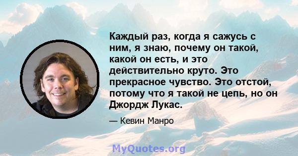 Каждый раз, когда я сажусь с ним, я знаю, почему он такой, какой он есть, и это действительно круто. Это прекрасное чувство. Это отстой, потому что я такой не цепь, но он Джордж Лукас.