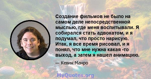 Создание фильмов не было на самом деле непосредственной мыслью, где меня воспитывали. Я собирался стать адвокатом, и я подумал, что просто нарисую. Итак, я все время рисовал, и я понял, что мне нужна какая -то выход, а