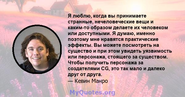 Я люблю, когда вы принимаете странные, нечеловеческие вещи и каким-то образом делаете их человеком или доступными. Я думаю, именно поэтому мне нравятся практические эффекты. Вы можете посмотреть на существо и при этом