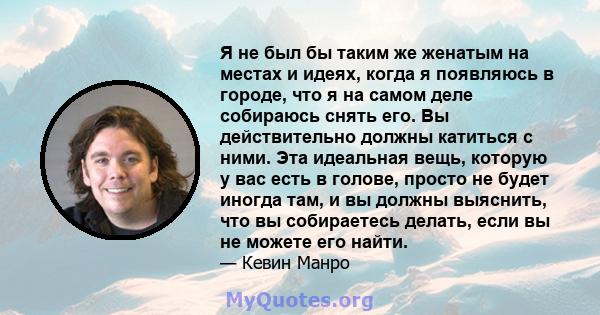 Я не был бы таким же женатым на местах и ​​идеях, когда я появляюсь в городе, что я на самом деле собираюсь снять его. Вы действительно должны катиться с ними. Эта идеальная вещь, которую у вас есть в голове, просто не