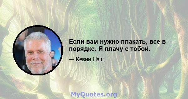 Если вам нужно плакать, все в порядке. Я плачу с тобой.