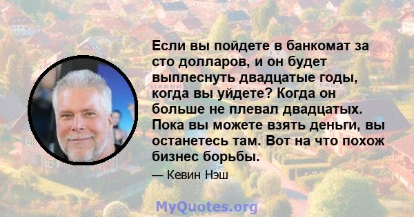 Если вы пойдете в банкомат за сто долларов, и он будет выплеснуть двадцатые годы, когда вы уйдете? Когда он больше не плевал двадцатых. Пока вы можете взять деньги, вы останетесь там. Вот на что похож бизнес борьбы.