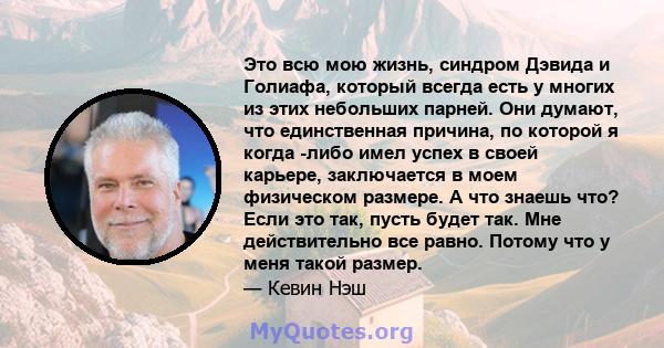 Это всю мою жизнь, синдром Дэвида и Голиафа, который всегда есть у многих из этих небольших парней. Они думают, что единственная причина, по которой я когда -либо имел успех в своей карьере, заключается в моем