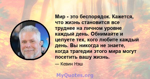 Мир - это беспорядок. Кажется, что жизнь становится все труднее на личном уровне каждый день. Обнимайте и целуете тех, кого любите каждый день. Вы никогда не знаете, когда трагедии этого мира могут посетить вашу жизнь.