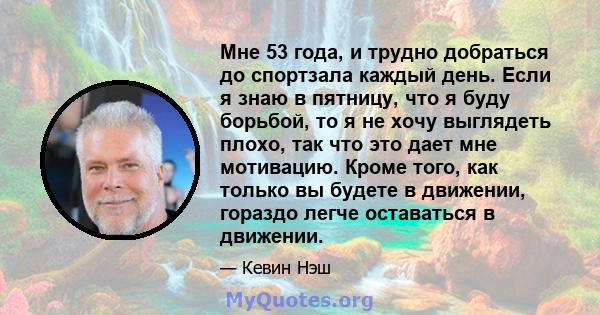 Мне 53 года, и трудно добраться до спортзала каждый день. Если я знаю в пятницу, что я буду борьбой, то я не хочу выглядеть плохо, так что это дает мне мотивацию. Кроме того, как только вы будете в движении, гораздо