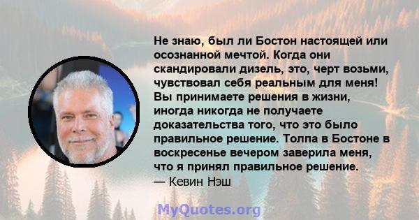 Не знаю, был ли Бостон настоящей или осознанной мечтой. Когда они скандировали дизель, это, черт возьми, чувствовал себя реальным для меня! Вы принимаете решения в жизни, иногда никогда не получаете доказательства того, 