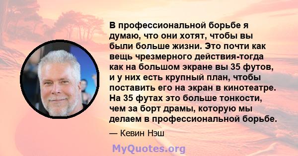 В профессиональной борьбе я думаю, что они хотят, чтобы вы были больше жизни. Это почти как вещь чрезмерного действия-тогда как на большом экране вы 35 футов, и у них есть крупный план, чтобы поставить его на экран в