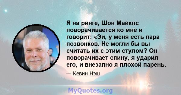 Я на ринге, Шон Майклс поворачивается ко мне и говорит: «Эй, у меня есть пара позвонков. Не могли бы вы считать их с этим стулом? Он поворачивает спину, я ударил его, и внезапно я плохой парень.