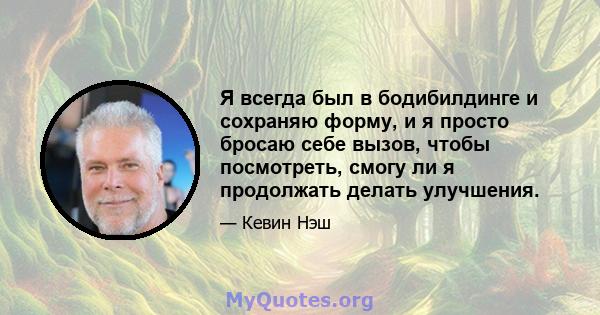 Я всегда был в бодибилдинге и сохраняю форму, и я просто бросаю себе вызов, чтобы посмотреть, смогу ли я продолжать делать улучшения.