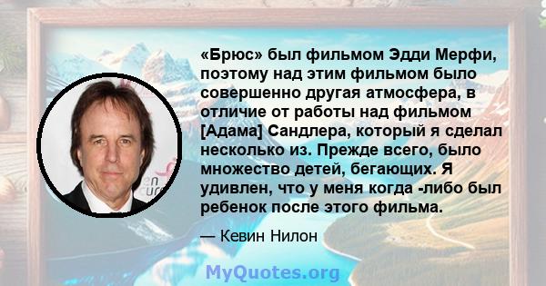 «Брюс» был фильмом Эдди Мерфи, поэтому над этим фильмом было совершенно другая атмосфера, в отличие от работы над фильмом [Адама] Сандлера, который я сделал несколько из. Прежде всего, было множество детей, бегающих. Я