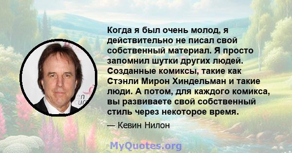 Когда я был очень молод, я действительно не писал свой собственный материал. Я просто запомнил шутки других людей. Созданные комиксы, такие как Стэнли Мирон Хиндельман и такие люди. А потом, для каждого комикса, вы