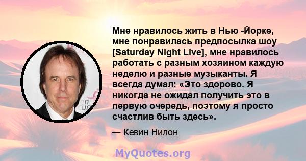 Мне нравилось жить в Нью -Йорке, мне понравилась предпосылка шоу [Saturday Night Live], мне нравилось работать с разным хозяином каждую неделю и разные музыканты. Я всегда думал: «Это здорово. Я никогда не ожидал