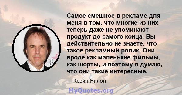 Самое смешное в рекламе для меня в том, что многие из них теперь даже не упоминают продукт до самого конца. Вы действительно не знаете, что такое рекламный ролик. Они вроде как маленькие фильмы, как шорты, и поэтому я