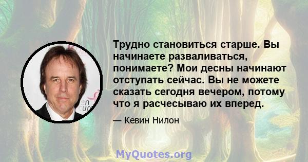 Трудно становиться старше. Вы начинаете разваливаться, понимаете? Мои десны начинают отступать сейчас. Вы не можете сказать сегодня вечером, потому что я расчесываю их вперед.