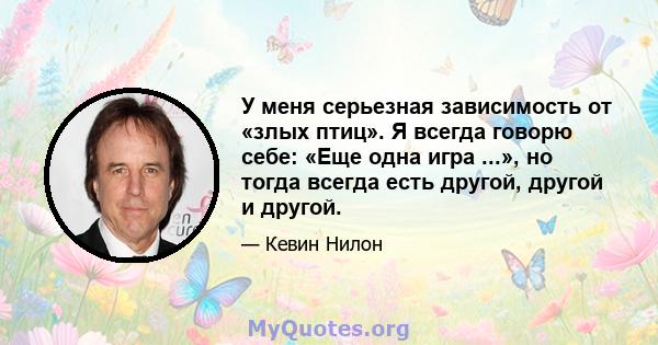 У меня серьезная зависимость от «злых птиц». Я всегда говорю себе: «Еще одна игра ...», но тогда всегда есть другой, другой и другой.