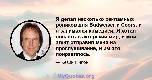 Я делал несколько рекламных роликов для Budweiser и Coors, и я занимался комедией. Я хотел попасть в актерский мир, и мой агент отправил меня на прослушивание, и им это понравилось.