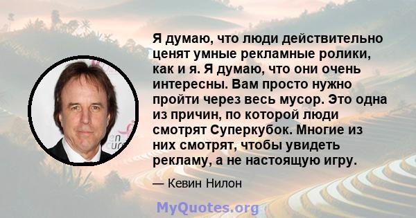 Я думаю, что люди действительно ценят умные рекламные ролики, как и я. Я думаю, что они очень интересны. Вам просто нужно пройти через весь мусор. Это одна из причин, по которой люди смотрят Суперкубок. Многие из них