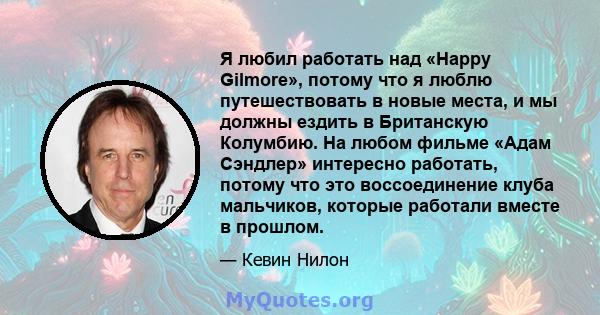 Я любил работать над «Happy Gilmore», потому что я люблю путешествовать в новые места, и мы должны ездить в Британскую Колумбию. На любом фильме «Адам Сэндлер» интересно работать, потому что это воссоединение клуба