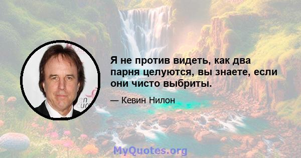 Я не против видеть, как два парня целуются, вы знаете, если они чисто выбриты.