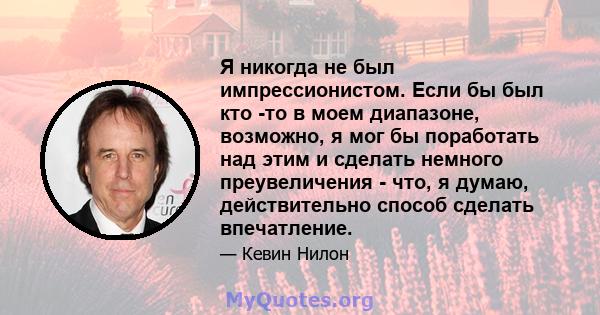 Я никогда не был импрессионистом. Если бы был кто -то в моем диапазоне, возможно, я мог бы поработать над этим и сделать немного преувеличения - что, я думаю, действительно способ сделать впечатление.