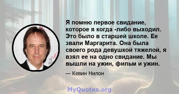 Я помню первое свидание, которое я когда -либо выходил. Это было в старшей школе. Ее звали Маргарита. Она была своего рода девушкой тяжелой, я взял ее на одно свидание. Мы вышли на ужин, фильм и ужин.