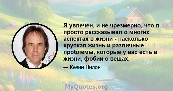 Я увлечен, и не чрезмерно, что я просто рассказывал о многих аспектах в жизни - насколько хрупкая жизнь и различные проблемы, которые у вас есть в жизни, фобии о вещах.