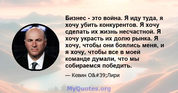 Бизнес - это война. Я иду туда, я хочу убить конкурентов. Я хочу сделать их жизнь несчастной. Я хочу украсть их долю рынка. Я хочу, чтобы они боялись меня, и я хочу, чтобы все в моей команде думали, что мы собираемся