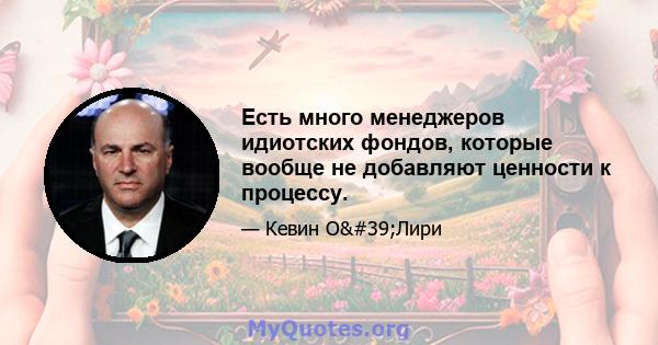 Есть много менеджеров идиотских фондов, которые вообще не добавляют ценности к процессу.