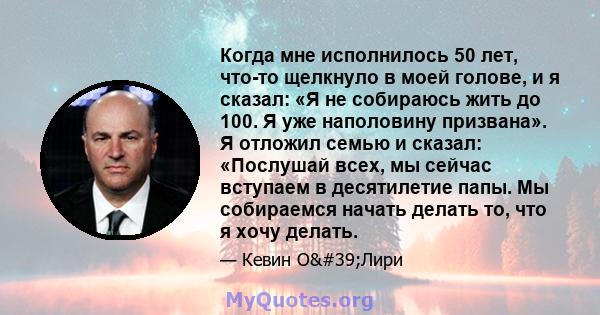 Когда мне исполнилось 50 лет, что-то щелкнуло в моей голове, и я сказал: «Я не собираюсь жить до 100. Я уже наполовину призвана». Я отложил семью и сказал: «Послушай всех, мы сейчас вступаем в десятилетие папы. Мы