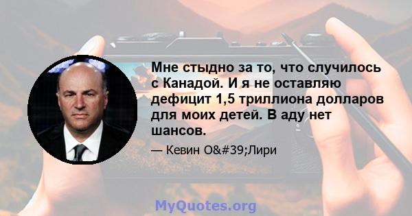 Мне стыдно за то, что случилось с Канадой. И я не оставляю дефицит 1,5 триллиона долларов для моих детей. В аду нет шансов.