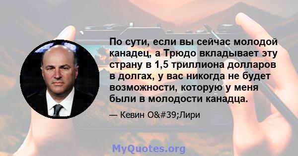 По сути, если вы сейчас молодой канадец, а Трюдо вкладывает эту страну в 1,5 триллиона долларов в долгах, у вас никогда не будет возможности, которую у меня были в молодости канадца.