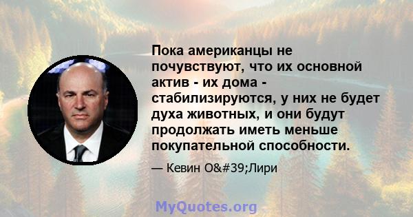 Пока американцы не почувствуют, что их основной актив - их дома - стабилизируются, у них не будет духа животных, и они будут продолжать иметь меньше покупательной способности.