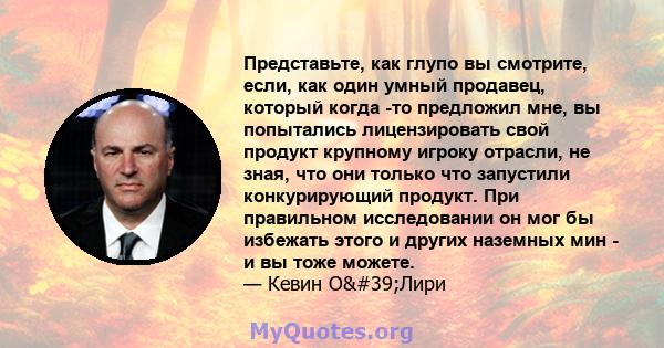 Представьте, как глупо вы смотрите, если, как один умный продавец, который когда -то предложил мне, вы попытались лицензировать свой продукт крупному игроку отрасли, не зная, что они только что запустили конкурирующий