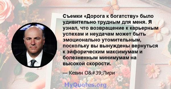 Съемки «Дорога к богатству» было удивительно трудным для меня. Я узнал, что возвращение к карьерным успехам и неудачам может быть эмоционально утомительным, поскольку вы вынуждены вернуться к эйфорическим максимумам и