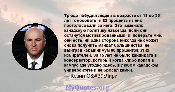 Трюдо побудил людей в возрасте от 18 до 35 лет голосовать, и 82 процента из них проголосовали за него. Это изменило канадскую политику навсегда. Если они останутся мотивированными, и, поверьте мне, они есть, ни одна