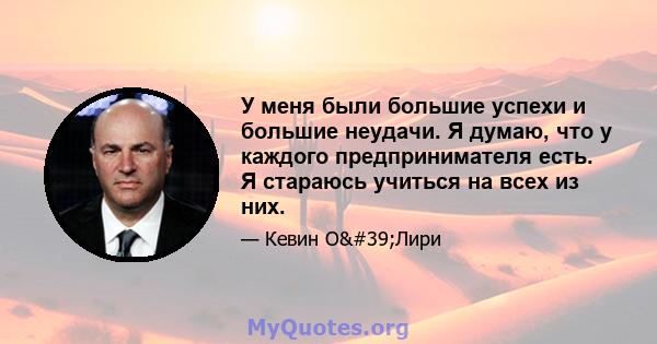 У меня были большие успехи и большие неудачи. Я думаю, что у каждого предпринимателя есть. Я стараюсь учиться на всех из них.