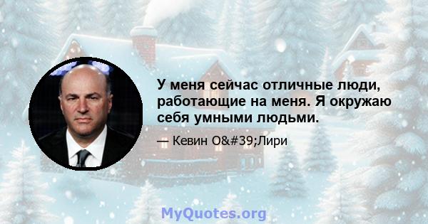 У меня сейчас отличные люди, работающие на меня. Я окружаю себя умными людьми.