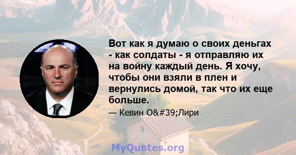 Вот как я думаю о своих деньгах - как солдаты - я отправляю их на войну каждый день. Я хочу, чтобы они взяли в плен и вернулись домой, так что их еще больше.