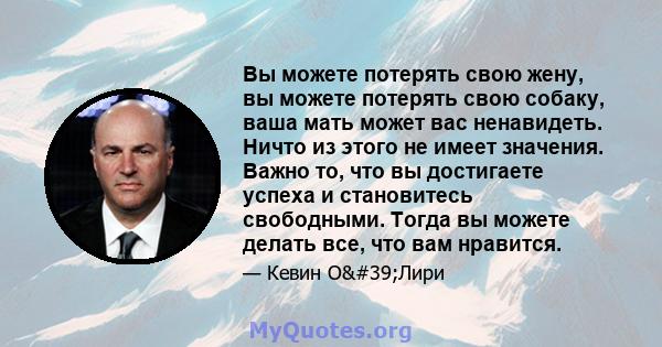 Вы можете потерять свою жену, вы можете потерять свою собаку, ваша мать может вас ненавидеть. Ничто из этого не имеет значения. Важно то, что вы достигаете успеха и становитесь свободными. Тогда вы можете делать все,