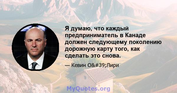 Я думаю, что каждый предприниматель в Канаде должен следующему поколению дорожную карту того, как сделать это снова.