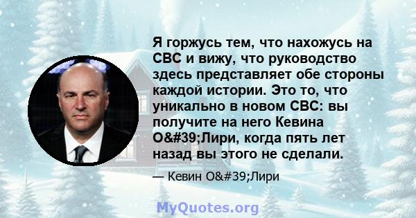 Я горжусь тем, что нахожусь на CBC и вижу, что руководство здесь представляет обе стороны каждой истории. Это то, что уникально в новом CBC: вы получите на него Кевина О'Лири, когда пять лет назад вы этого не