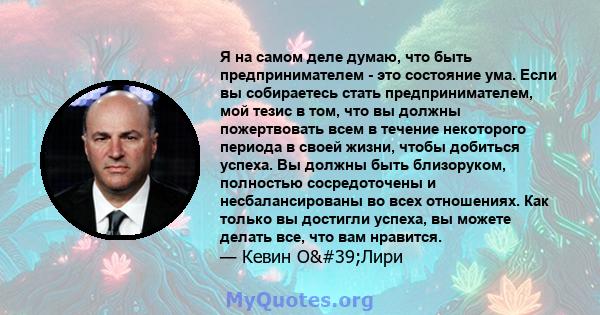 Я на самом деле думаю, что быть предпринимателем - это состояние ума. Если вы собираетесь стать предпринимателем, мой тезис в том, что вы должны пожертвовать всем в течение некоторого периода в своей жизни, чтобы